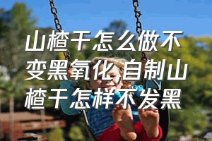 山楂干怎么做不变黑氧化（自制山楂干怎样不发黑）