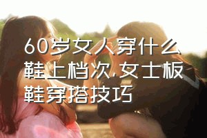 60岁女人穿什么鞋上档次（女士板鞋穿搭技巧）