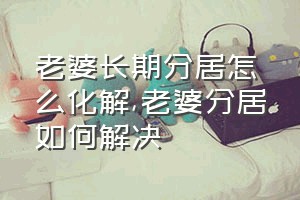 老婆长期分居怎么化解（老婆分居如何解决）