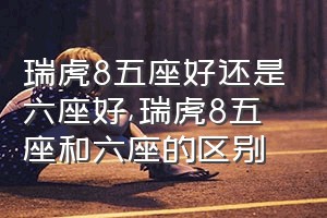 瑞虎8五座好还是六座好（瑞虎8五座和六座的区别）