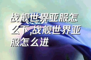 战舰世界亚服怎么下（战舰世界亚服怎么进）