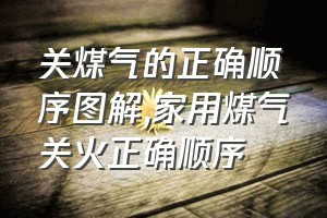 关煤气的正确顺序图解（家用煤气关火正确顺序）