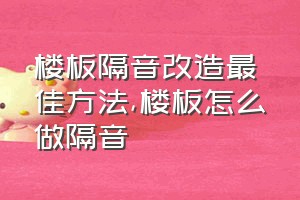 楼板隔音改造最佳方法（楼板怎么做隔音）