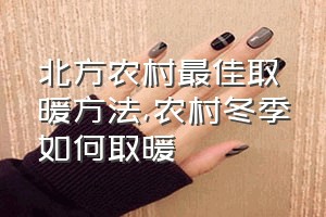 北方农村最佳取暖方法（农村冬季如何取暖）