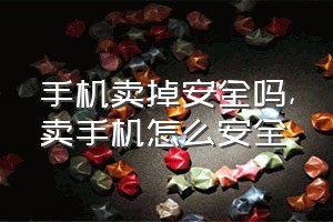 手机卖掉安全吗（卖手机怎么安全）