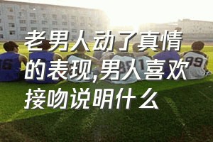 老男人动了真情的表现（男人喜欢接吻说明什么）