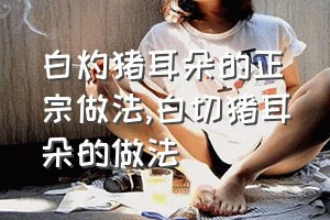 白灼猪耳朵的正宗做法（白切猪耳朵的做法）