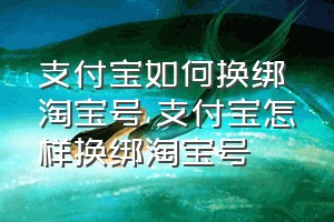 支付宝如何换绑淘宝号（支付宝怎样换绑淘宝号）