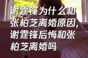谢霆锋为什么和张柏芝离婚原因（谢霆锋后悔和张柏芝离婚吗）