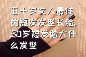 五十岁女人最佳的短发发型长脸（50岁短发脸大什么发型）