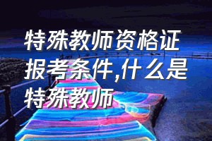 特殊教师资格证报考条件（什么是特殊教师）