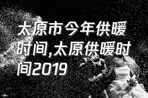 太原市今年供暖时间（太原供暖时间2019）