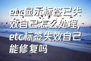 etc显示标签已失效自己怎么处理（etc标签失效自己能修复吗）