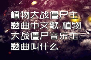 植物大战僵尸主题曲中文歌（植物大战僵尸音乐主题曲叫什么）