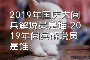 2019年国庆大阅兵解说员是谁（2019年阅兵解说员是谁）