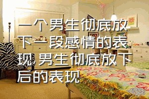 一个男生彻底放下一段感情的表现（男生彻底放下后的表现）