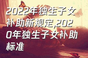 2022年独生子女补助新规定（2020年独生子女补助标准）