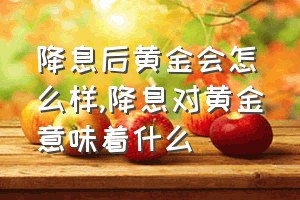 降息后黄金会怎么样（降息对黄金意味着什么）