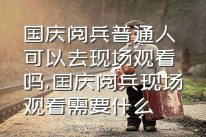 国庆阅兵普通人可以去现场观看吗（国庆阅兵现场观看需要什么）