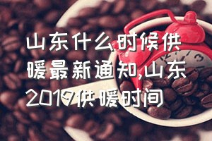 山东什么时候供暖最新通知（山东2019供暖时间）