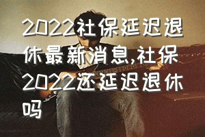 2022社保延迟退休最新消息（社保2022还延迟退休吗）