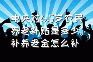 中央对65岁农民养老补贴是多少（补养老金怎么补）