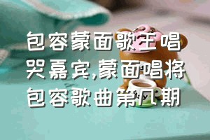 包容蒙面歌王唱哭嘉宾（蒙面唱将包容歌曲第几期）