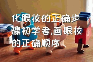 化眼妆的正确步骤初学者（画眼妆的正确顺序）