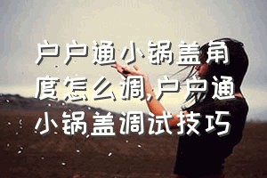 户户通小锅盖角度怎么调（户户通小锅盖调试技巧）