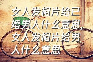 女人发相片给已婚男人什么意思（女人发相片给男人什么意思）