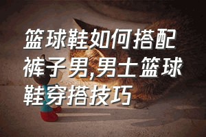 篮球鞋如何搭配裤子男（男士篮球鞋穿搭技巧）