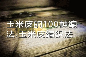 玉米皮的100种编法（玉米皮编织法）