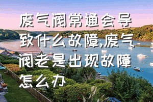 废气阀常通会导致什么故障（废气阀老是出现故障怎么办）