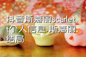 抖音斯嘉丽scarlett个人信息（斯嘉丽结局）