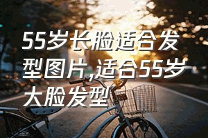 55岁长脸适合发型图片（适合55岁大脸发型）