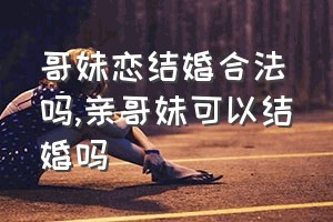 哥妹恋结婚合法吗（亲哥妹可以结婚吗）