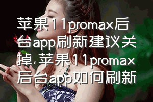 苹果11promax后台app刷新建议关掉（苹果11promax后台app如何刷新）