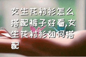 女生花衬衫怎么搭配裤子好看（女生花衬衫如何搭配）