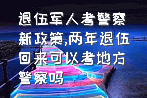 退伍军人考警察新政策（两年退伍回来可以考地方警察吗）