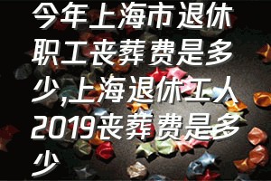 今年上海市退休职工丧葬费是多少（上海退休工人2019丧葬费是多少）