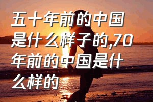 五十年前的中国是什么样子的（70年前的中国是什么样的）