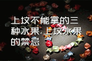 上坟不能拿的三种水果（上坟水果的禁忌）