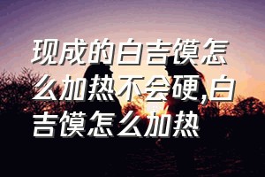 现成的白吉馍怎么加热不会硬（白吉馍怎么加热）