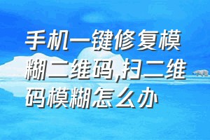 手机一键修复模糊二维码（扫二维码模糊怎么办）