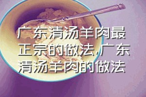 广东清汤羊肉最正宗的做法（广东清汤羊肉的做法）