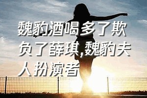 魏豹酒喝多了欺负了薛琪（魏豹夫人扮演者）