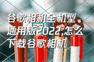 谷歌相机全机型通用版2022（怎么下载谷歌相机）