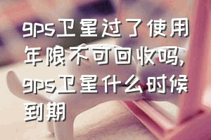 gps卫星过了使用年限不可回收吗（gps卫星什么时候到期）