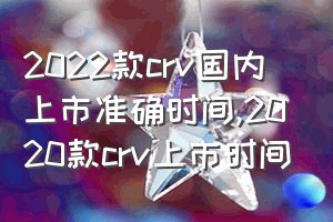 2022款crv国内上市准确时间（2020款crv上市时间）