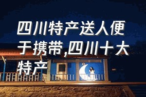 四川特产送人便于携带（四川十大特产）